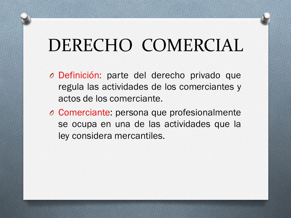 DERECHO COMERCIAL Definición: parte del derecho privado que regula las actividades de los comerciantes y actos de los comerciante.
