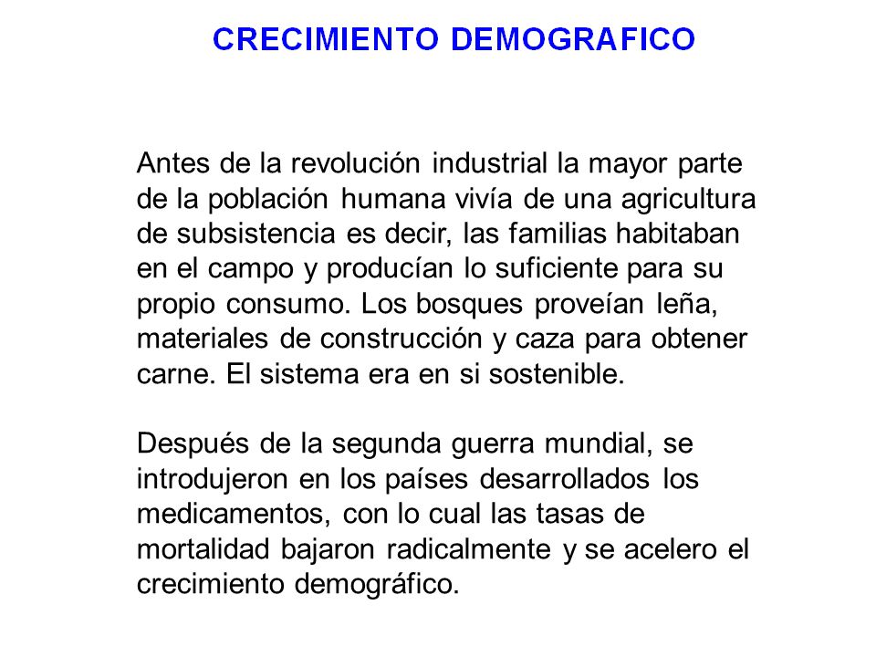 Antes de la revolución industrial la mayor parte de la población humana vivía de una agricultura de subsistencia es decir, las familias habitaban en el campo y producían lo suficiente para su propio consumo. Los bosques proveían leña, materiales de construcción y caza para obtener carne. El sistema era en si sostenible.