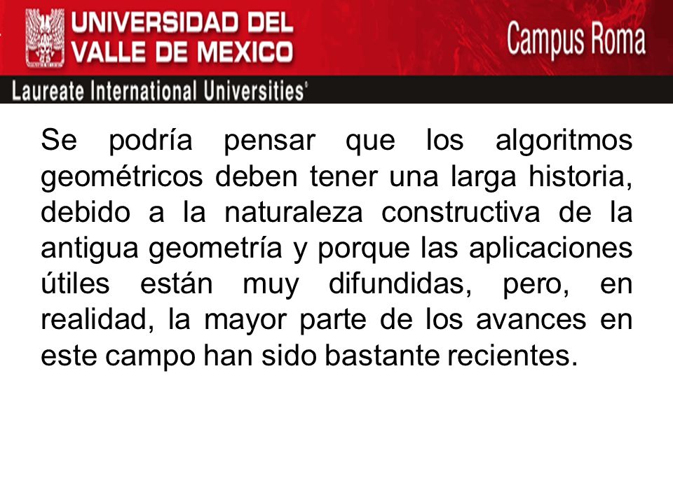 Se podría pensar que los algoritmos geométricos deben tener una larga historia, debido a la naturaleza constructiva de la antigua geometría y porque las aplicaciones útiles están muy difundidas, pero, en realidad, la mayor parte de los avances en este campo han sido bastante recientes.
