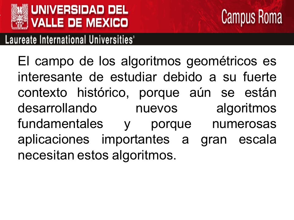 El campo de los algoritmos geométricos es interesante de estudiar debido a su fuerte contexto histórico, porque aún se están desarrollando nuevos algoritmos fundamentales y porque numerosas aplicaciones importantes a gran escala necesitan estos algoritmos.