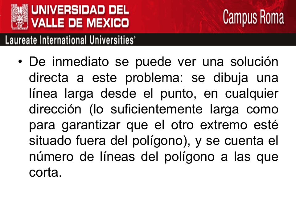 De inmediato se puede ver una solución directa a este problema: se dibuja una línea larga desde el punto, en cualquier dirección (lo suficientemente larga como para garantizar que el otro extremo esté situado fuera del polígono), y se cuenta el número de líneas del polígono a las que corta.