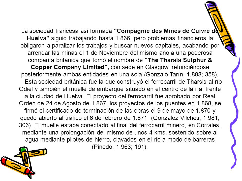 La sociedad francesa así formada Compagnie des Mines de Cuivre de Huelva siguió trabajando hasta 1.866, pero problemas financieros la obligaron a paralizar los trabajos y buscar nuevos capitales, acabando por arrendar las minas el 1 de Noviembre del mismo año a una poderosa compañía británica que tomó el nombre de The Tharsis Sulphur & Copper Company Limited , con sede en Glasgow, refundiéndose posteriormente ambas entidades en una sola /Gonzalo Tarín, 1.888; 358).