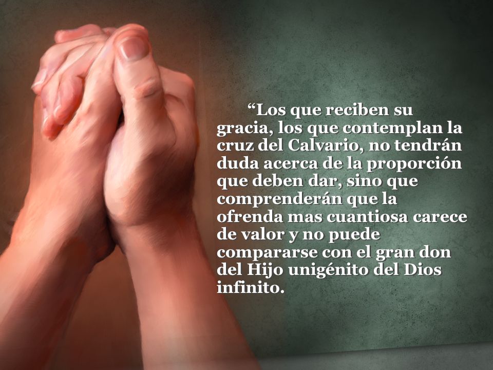 Los que reciben su gracia, los que contemplan la cruz del Calvario, no tendrán duda acerca de la proporción que deben dar, sino que comprenderán que la ofrenda mas cuantiosa carece de valor y no puede compararse con el gran don del Hijo unigénito del Dios infinito.