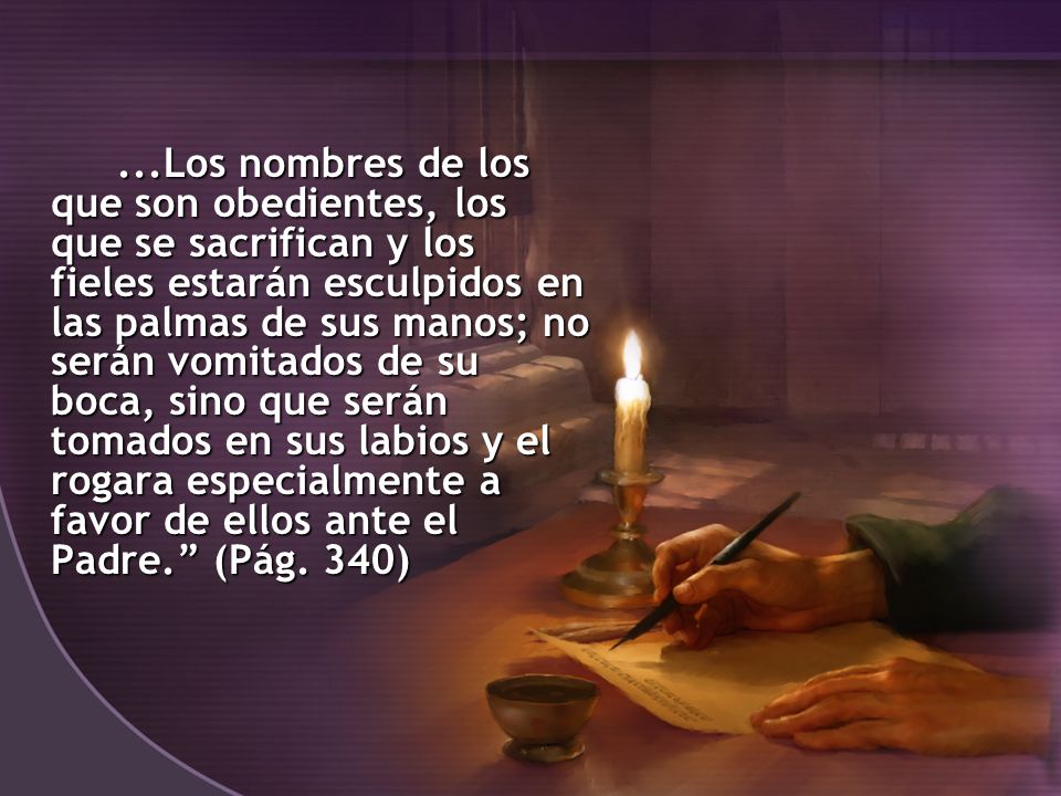 ...Los nombres de los que son obedientes, los que se sacrifican y los fieles estarán esculpidos en las palmas de sus manos; no serán vomitados de su boca, sino que serán tomados en sus labios y el rogara especialmente a favor de ellos ante el Padre. (Pág.