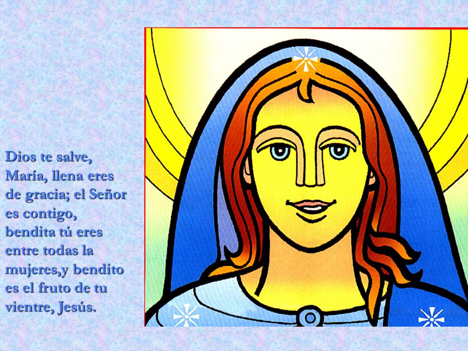 Dios te salve, María, llena eres de gracia; el Señor es contigo, bendita tú eres entre todas la mujeres,y bendito es el fruto de tu vientre, Jesús.