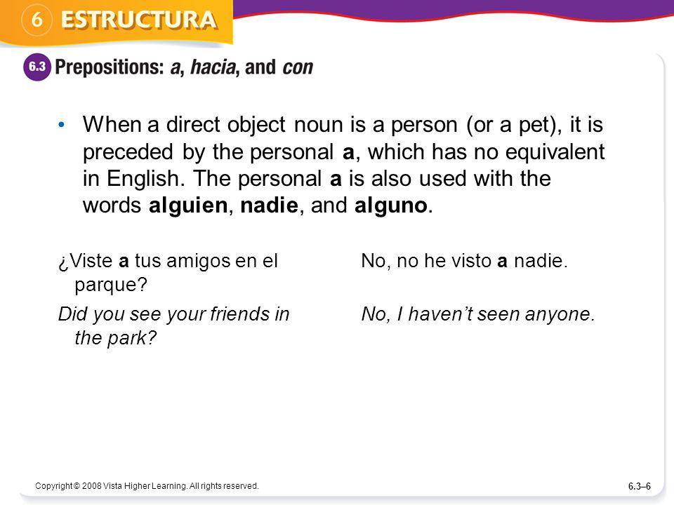 When a direct object noun is a person (or a pet), it is preceded by the personal a, which has no equivalent in English. The personal a is also used with the words alguien, nadie, and alguno.