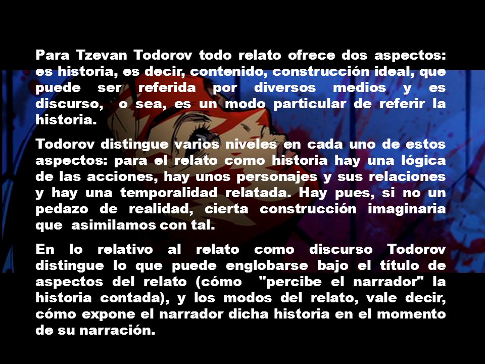 Para Tzevan Todorov todo relato ofrece dos aspectos: es historia, es decir, contenido, construcción ideal, que puede ser referida por diversos medios y es discurso, o sea, es un modo particular de referir la historia.