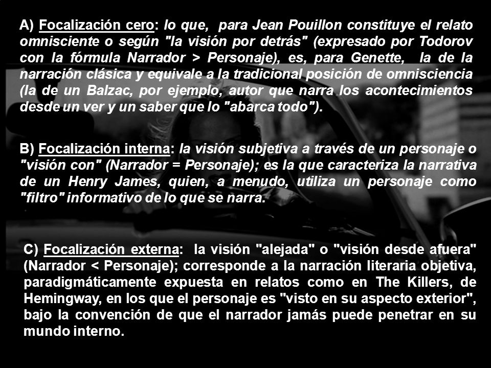 A) Focalización cero: lo que, para Jean Pouillon constituye el relato omnisciente o según la visión por detrás (expresado por Todorov con la fórmula Narrador > Personaje), es, para Genette, la de la narración clásica y equivale a la tradicional posición de omnisciencia (la de un Balzac, por ejemplo, autor que narra los acontecimientos desde un ver y un saber que lo abarca todo ).