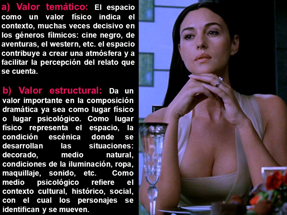 a) Valor temático: El espacio como un valor físico indica el contexto, muchas veces decisivo en los géneros fílmicos: cine negro, de aventuras, el western, etc. el espacio contribuye a crear una atmósfera y a facilitar la percepción del relato que se cuenta.