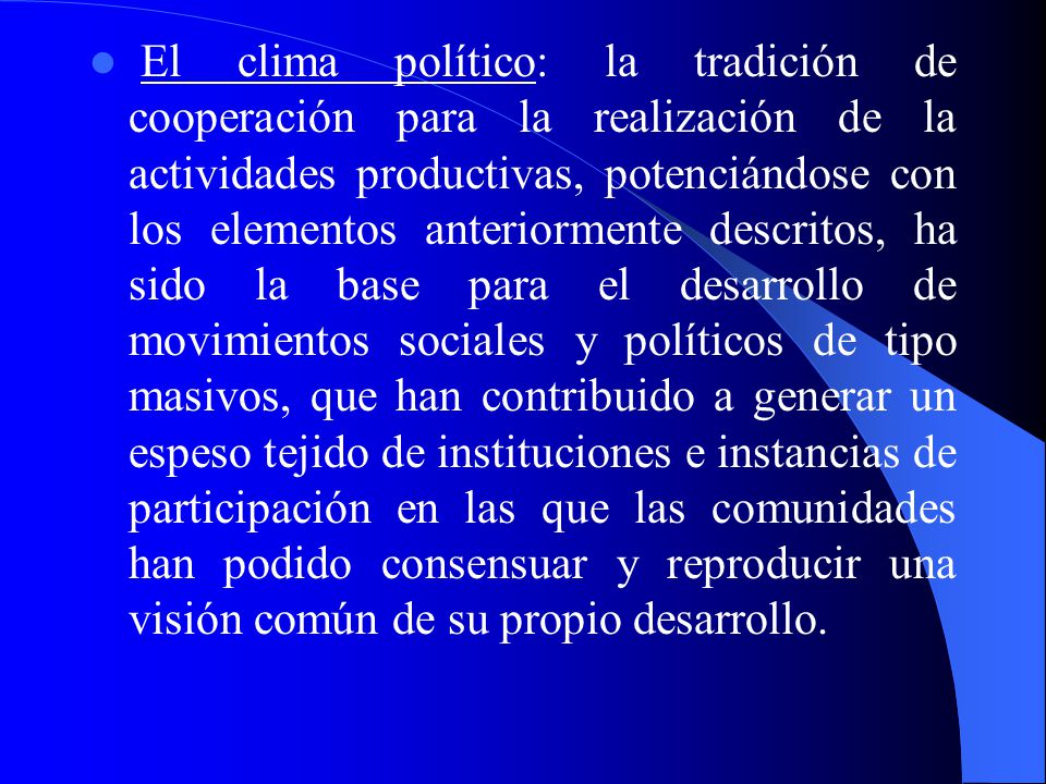El clima político: la tradición de cooperación para la realización de la actividades productivas, potenciándose con los elementos anteriormente descritos, ha sido la base para el desarrollo de movimientos sociales y políticos de tipo masivos, que han contribuido a generar un espeso tejido de instituciones e instancias de participación en las que las comunidades han podido consensuar y reproducir una visión común de su propio desarrollo.
