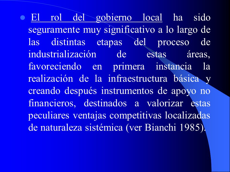 El rol del gobierno local ha sido seguramente muy significativo a lo largo de las distintas etapas del proceso de industrialización de estas áreas, favoreciendo en primera instancia la realización de la infraestructura básica y creando después instrumentos de apoyo no financieros, destinados a valorizar estas peculiares ventajas competitivas localizadas de naturaleza sistémica (ver Bianchi 1985).