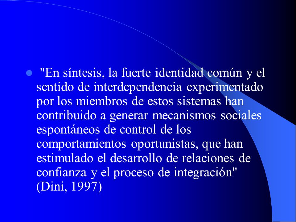 En síntesis, la fuerte identidad común y el sentido de interdependencia experimentado por los miembros de estos sistemas han contribuido a generar mecanismos sociales espontáneos de control de los comportamientos oportunistas, que han estimulado el desarrollo de relaciones de confianza y el proceso de integración (Dini, 1997)