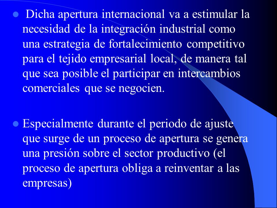 Dicha apertura internacional va a estimular la necesidad de la integración industrial como una estrategia de fortalecimiento competitivo para el tejido empresarial local, de manera tal que sea posible el participar en intercambios comerciales que se negocien.