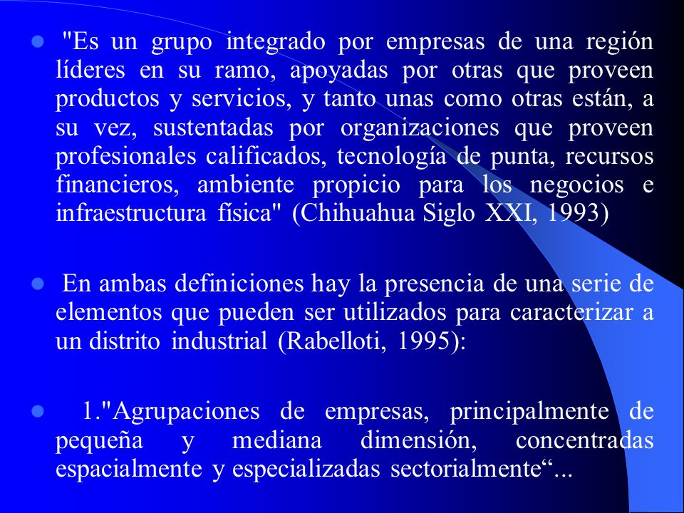 Es un grupo integrado por empresas de una región líderes en su ramo, apoyadas por otras que proveen productos y servicios, y tanto unas como otras están, a su vez, sustentadas por organizaciones que proveen profesionales calificados, tecnología de punta, recursos financieros, ambiente propicio para los negocios e infraestructura física (Chihuahua Siglo XXI, 1993)