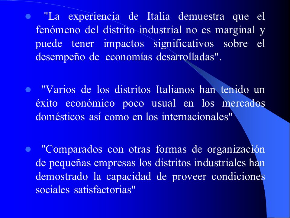 La experiencia de Italia demuestra que el fenómeno del distrito industrial no es marginal y puede tener impactos significativos sobre el desempeño de economías desarrolladas .