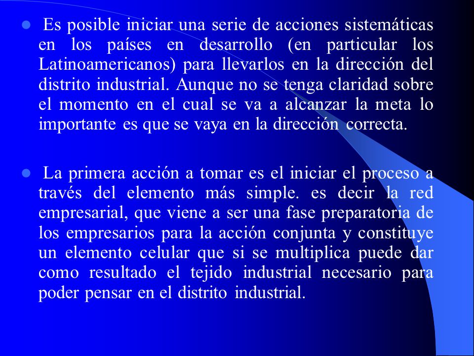 Es posible iniciar una serie de acciones sistemáticas en los países en desarrollo (en particular los Latinoamericanos) para llevarlos en la dirección del distrito industrial. Aunque no se tenga claridad sobre el momento en el cual se va a alcanzar la meta lo importante es que se vaya en la dirección correcta.