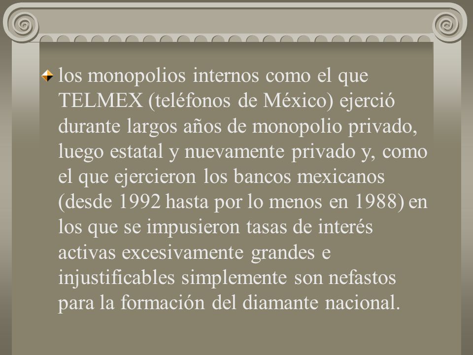 los monopolios internos como el que TELMEX (teléfonos de México) ejerció durante largos años de monopolio privado, luego estatal y nuevamente privado y, como el que ejercieron los bancos mexicanos (desde 1992 hasta por lo menos en 1988) en los que se impusieron tasas de interés activas excesivamente grandes e injustificables simplemente son nefastos para la formación del diamante nacional.