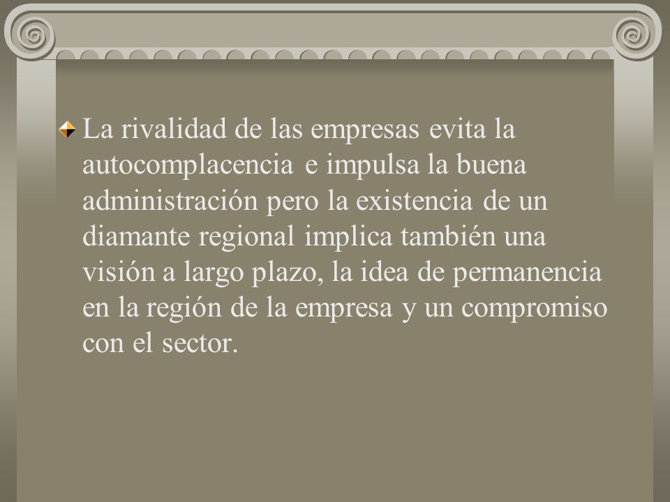 La rivalidad de las empresas evita la autocomplacencia e impulsa la buena administración pero la existencia de un diamante regional implica también una visión a largo plazo, la idea de permanencia en la región de la empresa y un compromiso con el sector.