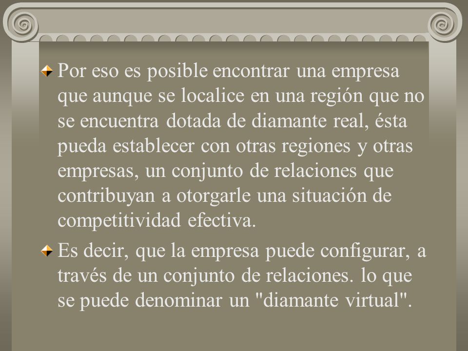 Por eso es posible encontrar una empresa que aunque se localice en una región que no se encuentra dotada de diamante real, ésta pueda establecer con otras regiones y otras empresas, un conjunto de relaciones que contribuyan a otorgarle una situación de competitividad efectiva.