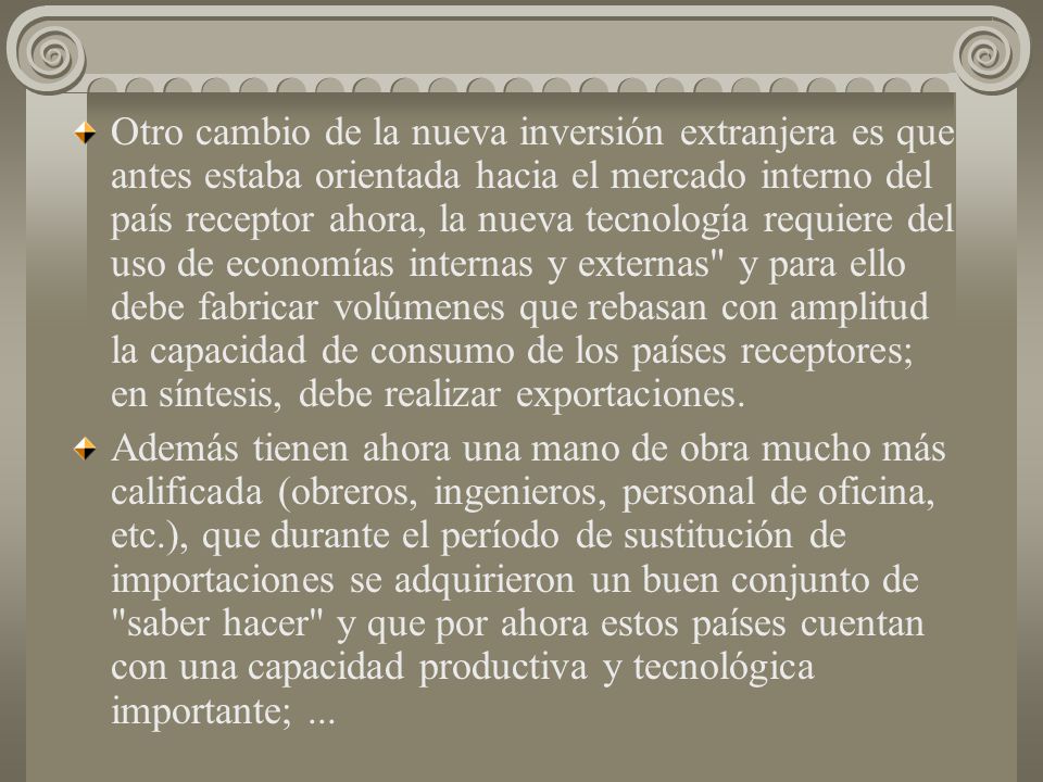Otro cambio de la nueva inversión extranjera es que antes estaba orientada hacia el mercado interno del país receptor ahora, la nueva tecnología requiere del uso de economías internas y externas y para ello debe fabricar volúmenes que rebasan con amplitud la capacidad de consumo de los países receptores; en síntesis, debe realizar exportaciones.