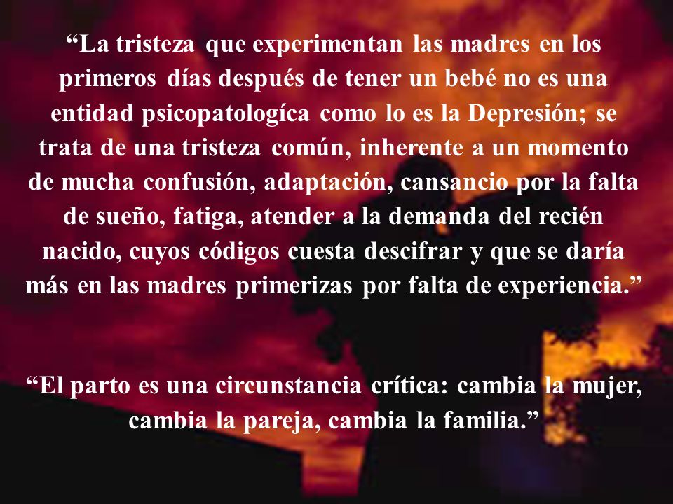 La tristeza que experimentan las madres en los primeros días después de tener un bebé no es una entidad psicopatologíca como lo es la Depresión; se trata de una tristeza común, inherente a un momento de mucha confusión, adaptación, cansancio por la falta de sueño, fatiga, atender a la demanda del recién nacido, cuyos códigos cuesta descifrar y que se daría más en las madres primerizas por falta de experiencia.