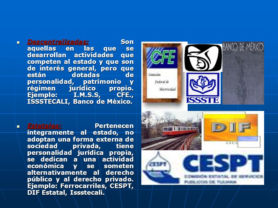 Descentralizadas: Son aquellas en las que se desarrollan actividades que competen al estado y que son de interés general, pero que están dotadas de personalidad, patrimonio y régimen jurídico propio. Ejemplo: I.M.S.S, CFE., ISSSTECALI, Banco de México.