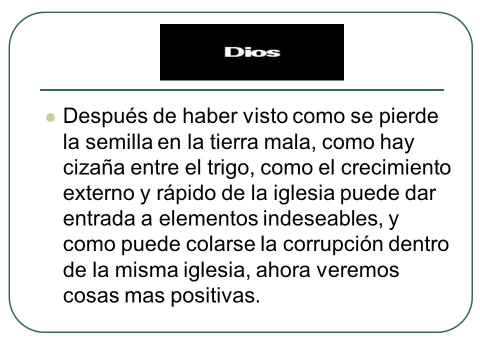 Después de haber visto como se pierde la semilla en la tierra mala, como hay cizaña entre el trigo, como el crecimiento externo y rápido de la iglesia puede dar entrada a elementos indeseables, y como puede colarse la corrupción dentro de la misma iglesia, ahora veremos cosas mas positivas.