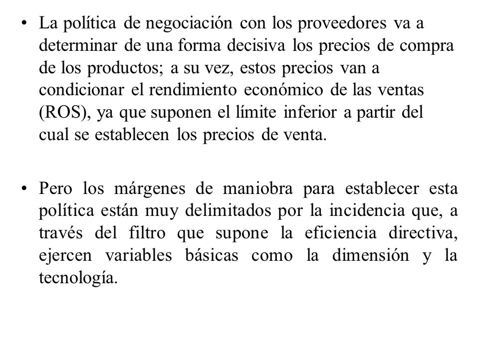 La política de negociación con los proveedores va a determinar de una forma decisiva los precios de compra de los productos; a su vez, estos precios van a condicionar el rendimiento económico de las ventas (ROS), ya que suponen el límite inferior a partir del cual se establecen los precios de venta.