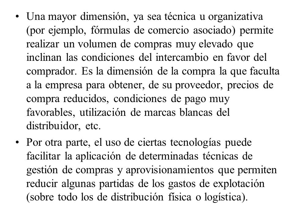 Una mayor dimensión, ya sea técnica u organizativa (por ejemplo, fórmulas de comercio asociado) permite realizar un volumen de compras muy elevado que inclinan las condiciones del intercambio en favor del comprador. Es la dimensión de la compra la que faculta a la empresa para obtener, de su proveedor, precios de compra reducidos, condiciones de pago muy favorables, utilización de marcas blancas del distribuidor, etc.