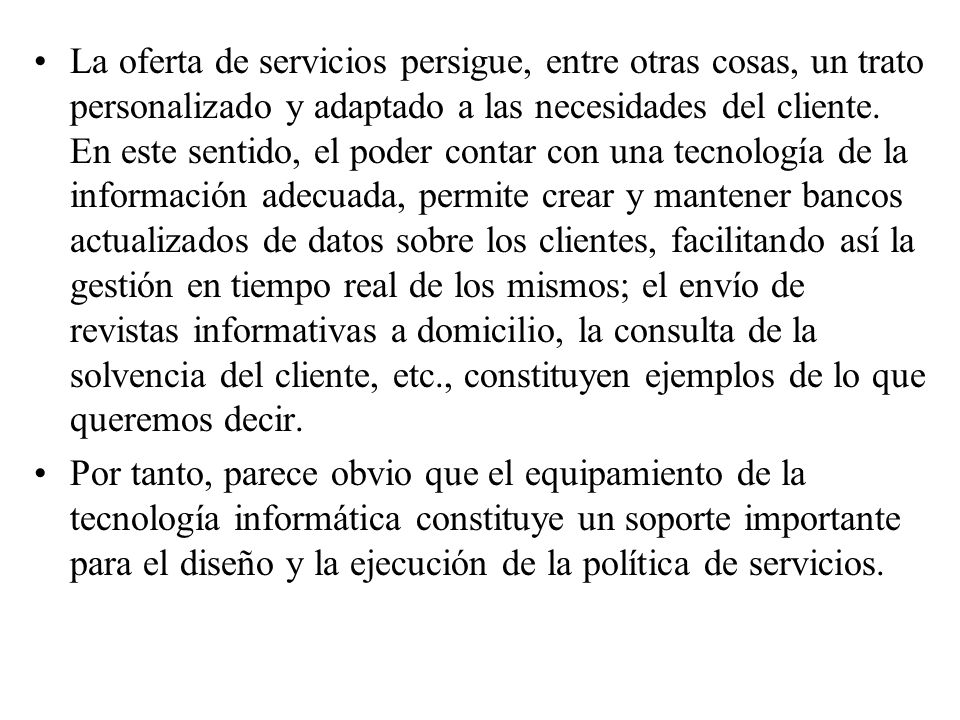 La oferta de servicios persigue, entre otras cosas, un trato personalizado y adaptado a las necesidades del cliente. En este sentido, el poder contar con una tecnología de la información adecuada, permite crear y mantener bancos actualizados de datos sobre los clientes, facilitando así la gestión en tiempo real de los mismos; el envío de revistas informativas a domicilio, la consulta de la solvencia del cliente, etc., constituyen ejemplos de lo que queremos decir.