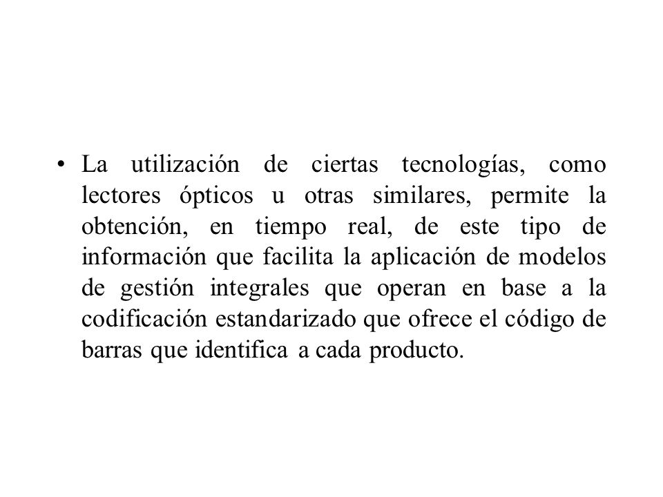 La utilización de ciertas tecnologías, como lectores ópticos u otras similares, permite la obtención, en tiempo real, de este tipo de información que facilita la aplicación de modelos de gestión integrales que operan en base a la codificación estandarizado que ofrece el código de barras que identifica a cada producto.