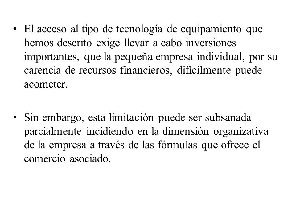 El acceso al tipo de tecnología de equipamiento que hemos descrito exige llevar a cabo inversiones importantes, que la pequeña empresa individual, por su carencia de recursos financieros, difícilmente puede acometer.