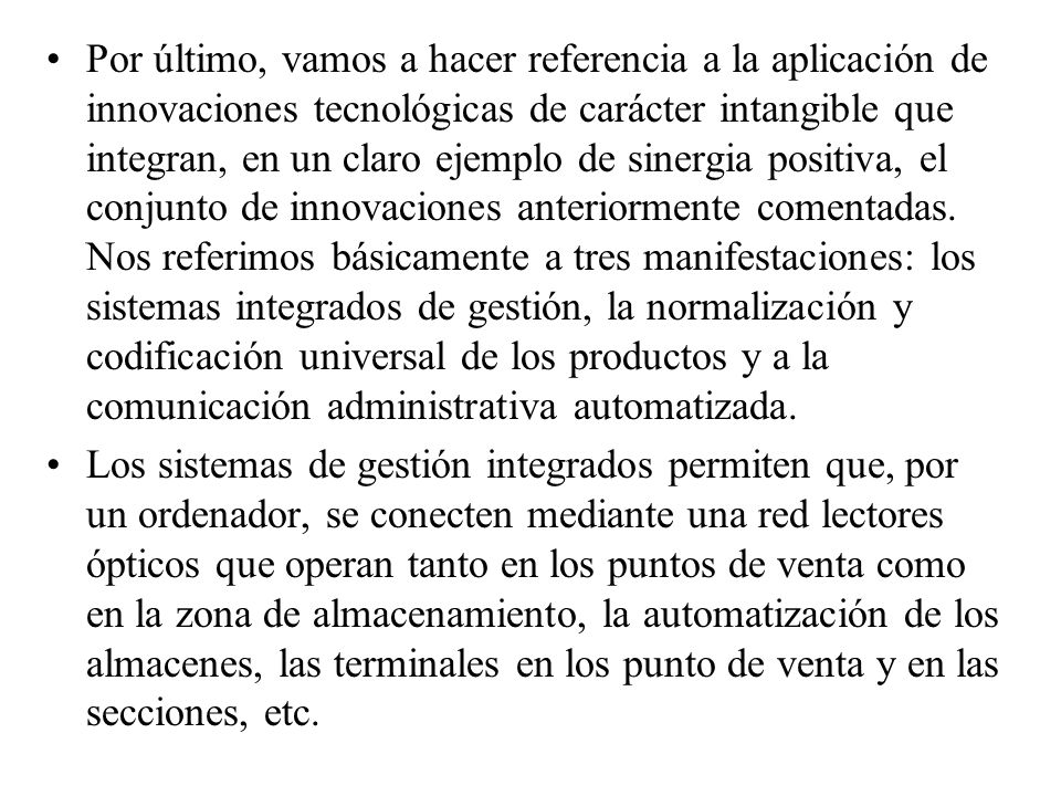Por último, vamos a hacer referencia a la aplicación de innovaciones tecnológicas de carácter intangible que integran, en un claro ejemplo de sinergia positiva, el conjunto de innovaciones anteriormente comentadas. Nos referimos básicamente a tres manifestaciones: los sistemas integrados de gestión, la normalización y codificación universal de los productos y a la comunicación administrativa automatizada.
