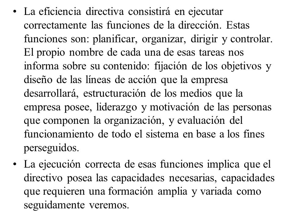 La eficiencia directiva consistirá en ejecutar correctamente las funciones de la dirección. Estas funciones son: planificar, organizar, dirigir y controlar. El propio nombre de cada una de esas tareas nos informa sobre su contenido: fijación de los objetivos y diseño de las líneas de acción que la empresa desarrollará, estructuración de los medios que la empresa posee, liderazgo y motivación de las personas que componen la organización, y evaluación del funcionamiento de todo el sistema en base a los fines perseguidos.
