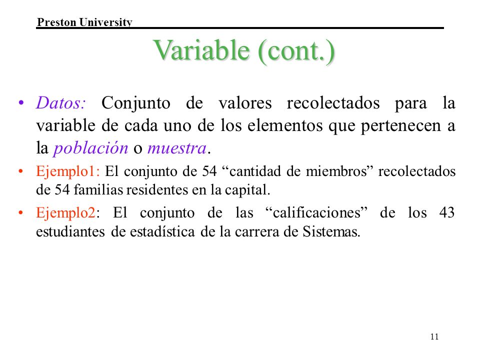 Variable (cont.) Datos: Conjunto de valores recolectados para la variable de cada uno de los elementos que pertenecen a la población o muestra.