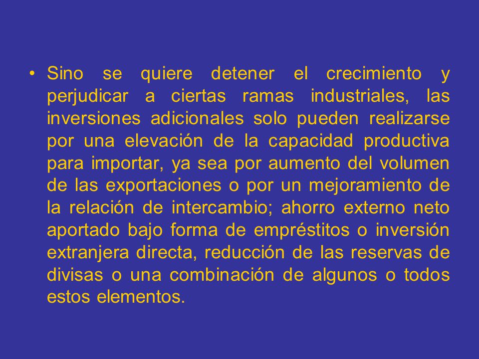 Sino se quiere detener el crecimiento y perjudicar a ciertas ramas industriales, las inversiones adicionales solo pueden realizarse por una elevación de la capacidad productiva para importar, ya sea por aumento del volumen de las exportaciones o por un mejoramiento de la relación de intercambio; ahorro externo neto aportado bajo forma de empréstitos o inversión extranjera directa, reducción de las reservas de divisas o una combinación de algunos o todos estos elementos.