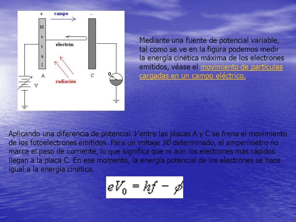 Mediante una fuente de potencial variable, tal como se ve en la figura podemos medir la energía cinética máxima de los electrones emitidos, véase el movimiento de partículas cargadas en un campo eléctrico.
