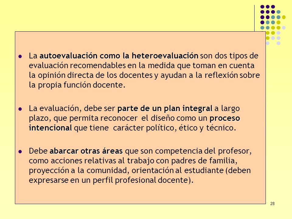 La autoevaluación como la heteroevaluación son dos tipos de evaluación recomendables en la medida que toman en cuenta la opinión directa de los docentes y ayudan a la reflexión sobre la propia función docente.