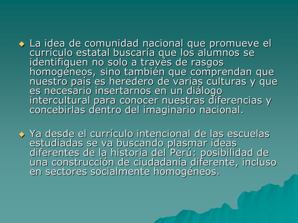 La idea de comunidad nacional que promueve el currículo estatal buscaría que los alumnos se identifiquen no solo a través de rasgos homogéneos, sino también que comprendan que nuestro país es heredero de varias culturas y que es necesario insertarnos en un diálogo intercultural para conocer nuestras diferencias y concebirlas dentro del imaginario nacional.