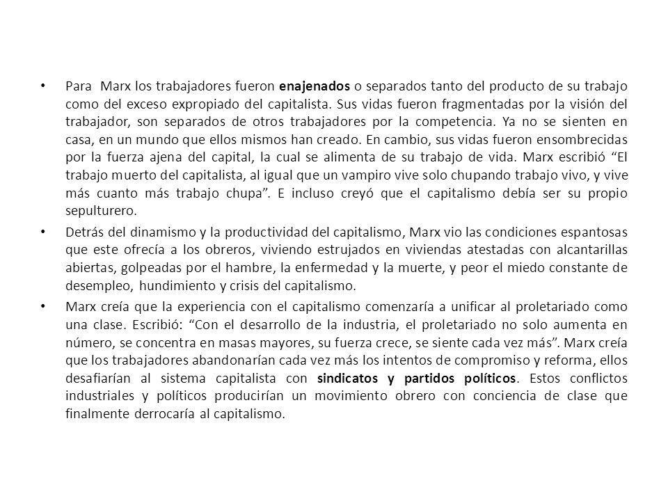 Para Marx los trabajadores fueron enajenados o separados tanto del producto de su trabajo como del exceso expropiado del capitalista. Sus vidas fueron fragmentadas por la visión del trabajador, son separados de otros trabajadores por la competencia. Ya no se sienten en casa, en un mundo que ellos mismos han creado. En cambio, sus vidas fueron ensombrecidas por la fuerza ajena del capital, la cual se alimenta de su trabajo de vida. Marx escribió El trabajo muerto del capitalista, al igual que un vampiro vive solo chupando trabajo vivo, y vive más cuanto más trabajo chupa . E incluso creyó que el capitalismo debía ser su propio sepulturero.
