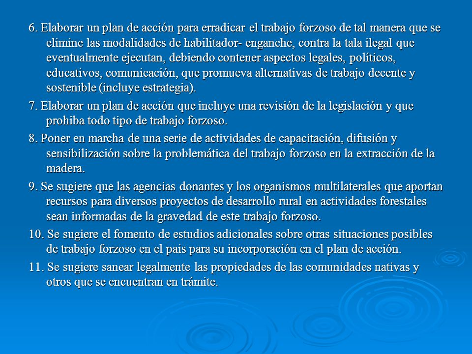 6. Elaborar un plan de acción para erradicar el trabajo forzoso de tal manera que se elimine las modalidades de habilitador- enganche, contra la tala ilegal que eventualmente ejecutan, debiendo contener aspectos legales, políticos, educativos, comunicación, que promueva alternativas de trabajo decente y sostenible (incluye estrategia).