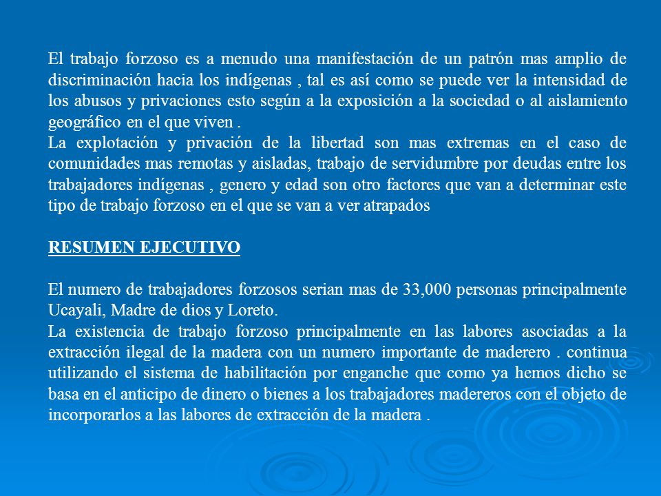 El trabajo forzoso es a menudo una manifestación de un patrón mas amplio de discriminación hacia los indígenas , tal es así como se puede ver la intensidad de los abusos y privaciones esto según a la exposición a la sociedad o al aislamiento geográfico en el que viven .