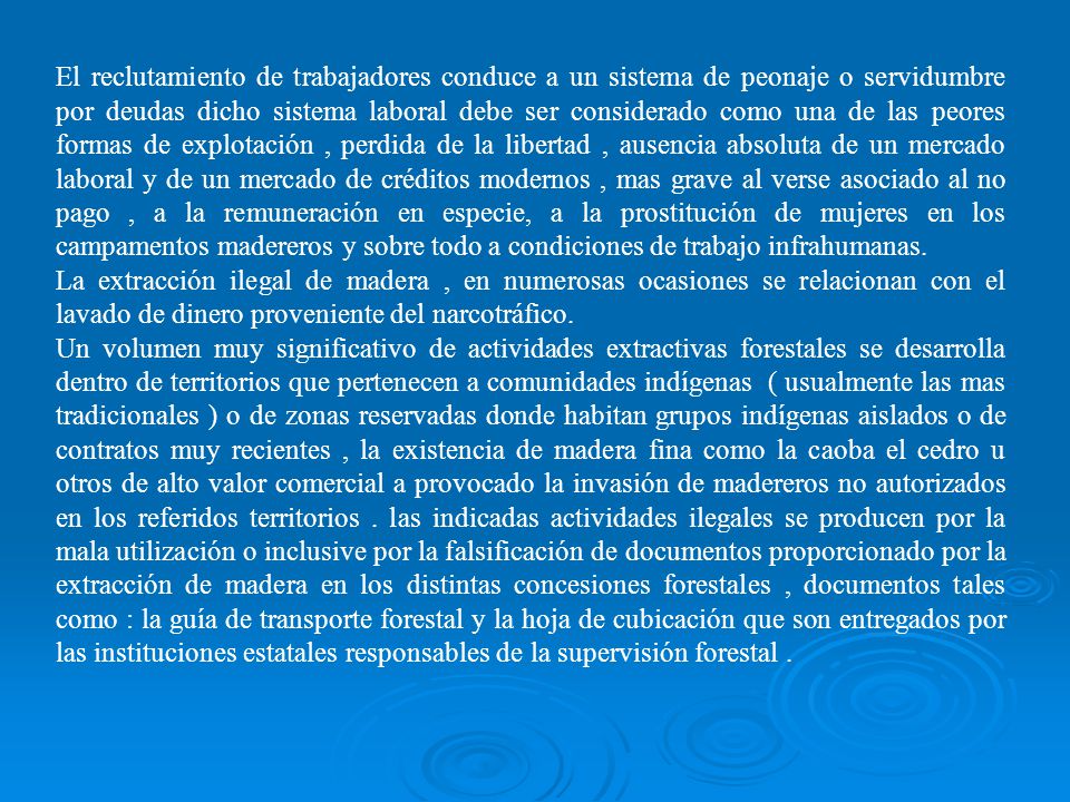 El reclutamiento de trabajadores conduce a un sistema de peonaje o servidumbre por deudas dicho sistema laboral debe ser considerado como una de las peores formas de explotación , perdida de la libertad , ausencia absoluta de un mercado laboral y de un mercado de créditos modernos , mas grave al verse asociado al no pago , a la remuneración en especie, a la prostitución de mujeres en los campamentos madereros y sobre todo a condiciones de trabajo infrahumanas.