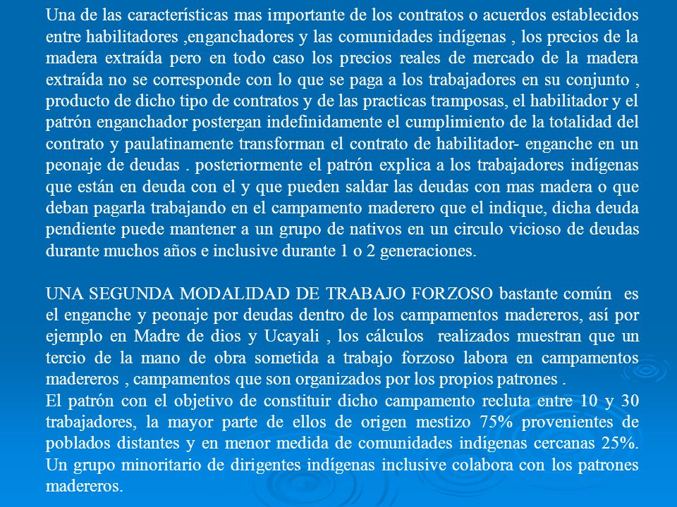 Una de las características mas importante de los contratos o acuerdos establecidos entre habilitadores ,enganchadores y las comunidades indígenas , los precios de la madera extraída pero en todo caso los precios reales de mercado de la madera extraída no se corresponde con lo que se paga a los trabajadores en su conjunto , producto de dicho tipo de contratos y de las practicas tramposas, el habilitador y el patrón enganchador postergan indefinidamente el cumplimiento de la totalidad del contrato y paulatinamente transforman el contrato de habilitador- enganche en un peonaje de deudas . posteriormente el patrón explica a los trabajadores indígenas que están en deuda con el y que pueden saldar las deudas con mas madera o que deban pagarla trabajando en el campamento maderero que el indique, dicha deuda pendiente puede mantener a un grupo de nativos en un circulo vicioso de deudas durante muchos años e inclusive durante 1 o 2 generaciones.