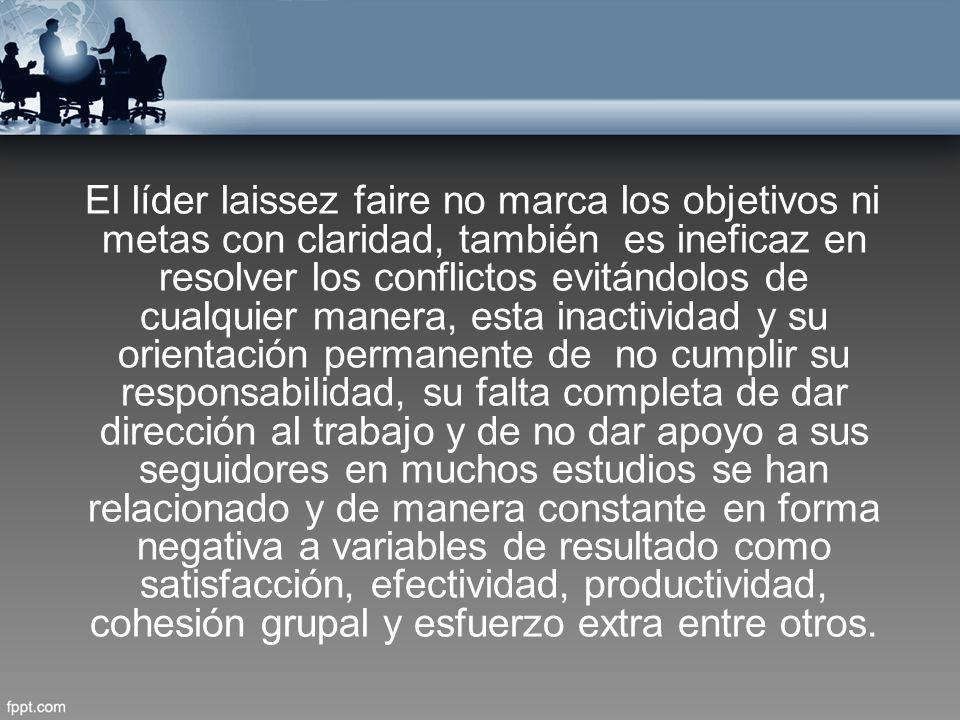 El líder laissez faire no marca los objetivos ni metas con claridad, también es ineficaz en resolver los conflictos evitándolos de cualquier manera, esta inactividad y su orientación permanente de no cumplir su responsabilidad, su falta completa de dar dirección al trabajo y de no dar apoyo a sus seguidores en muchos estudios se han relacionado y de manera constante en forma negativa a variables de resultado como satisfacción, efectividad, productividad, cohesión grupal y esfuerzo extra entre otros.