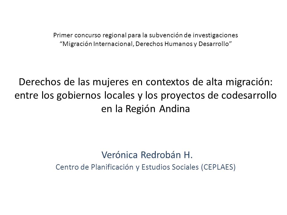 Primer concurso regional para la subvención de investigaciones Migración Internacional, Derechos Humanos y Desarrollo Derechos de las mujeres en contextos de alta migración: entre los gobiernos locales y los proyectos de codesarrollo en la Región Andina Verónica Redrobán H.