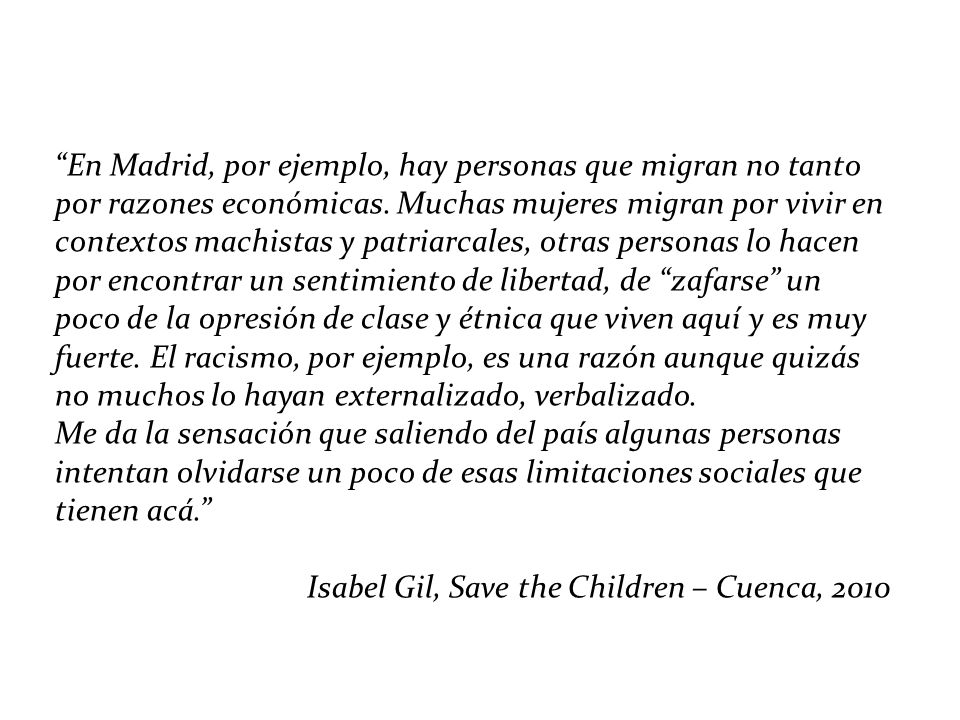 En Madrid, por ejemplo, hay personas que migran no tanto por razones económicas. Muchas mujeres migran por vivir en contextos machistas y patriarcales, otras personas lo hacen por encontrar un sentimiento de libertad, de zafarse un poco de la opresión de clase y étnica que viven aquí y es muy fuerte. El racismo, por ejemplo, es una razón aunque quizás no muchos lo hayan externalizado, verbalizado.