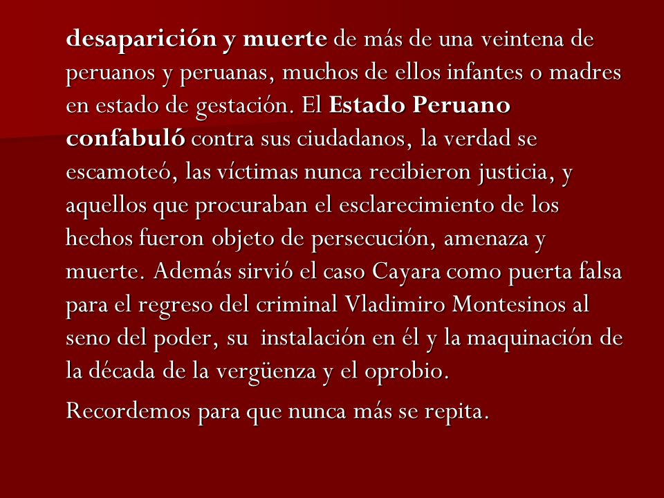 desaparición y muerte de más de una veintena de peruanos y peruanas, muchos de ellos infantes o madres en estado de gestación. El Estado Peruano confabuló contra sus ciudadanos, la verdad se escamoteó, las víctimas nunca recibieron justicia, y aquellos que procuraban el esclarecimiento de los hechos fueron objeto de persecución, amenaza y muerte. Además sirvió el caso Cayara como puerta falsa para el regreso del criminal Vladimiro Montesinos al seno del poder, su instalación en él y la maquinación de la década de la vergüenza y el oprobio.