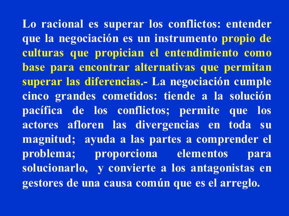 Lo racional es superar los conflictos: entender que la negociación es un instrumento propio de culturas que propician el entendimiento como base para encontrar alternativas que permitan superar las diferencias.- La negociación cumple cinco grandes cometidos: tiende a la solución pacífica de los conflictos; permite que los actores afloren las divergencias en toda su magnitud; ayuda a las partes a comprender el problema; proporciona elementos para solucionarlo, y convierte a los antagonistas en gestores de una causa común que es el arreglo.
