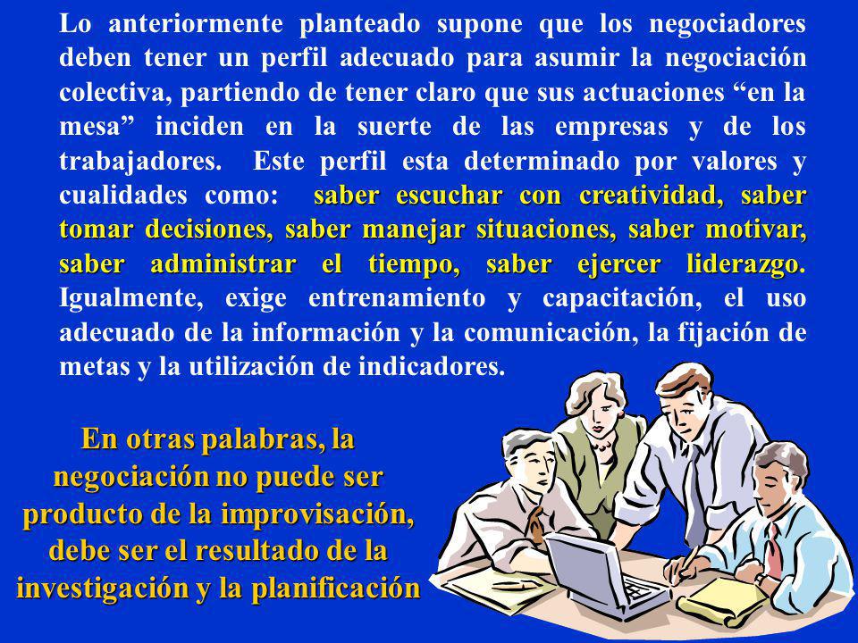 Lo anteriormente planteado supone que los negociadores deben tener un perfil adecuado para asumir la negociación colectiva, partiendo de tener claro que sus actuaciones en la mesa inciden en la suerte de las empresas y de los trabajadores. Este perfil esta determinado por valores y cualidades como: saber escuchar con creatividad, saber tomar decisiones, saber manejar situaciones, saber motivar, saber administrar el tiempo, saber ejercer liderazgo. Igualmente, exige entrenamiento y capacitación, el uso adecuado de la información y la comunicación, la fijación de metas y la utilización de indicadores.
